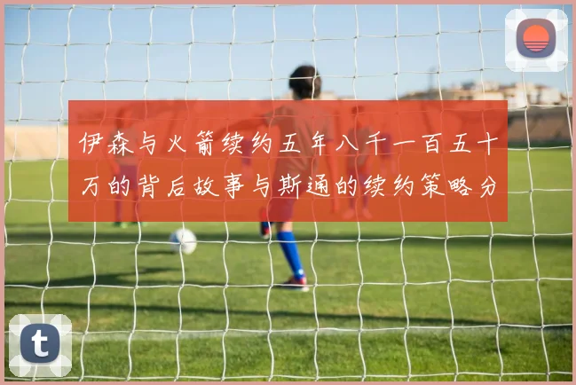 伊森与火箭续约五年八千一百五十万的背后故事与斯通的续约策略分析