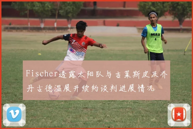 Fischer透露太阳队与吉莱斯皮及乔丹古德温展开续约谈判进展情况