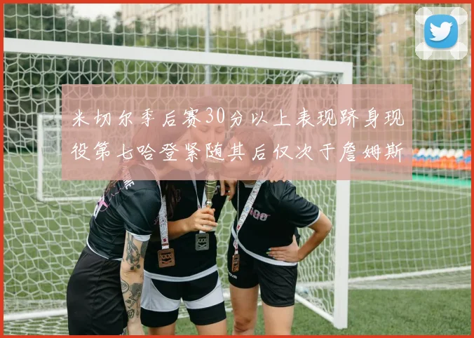 米切尔季后赛30分以上表现跻身现役第七哈登紧随其后仅次于詹姆斯杜兰特库里