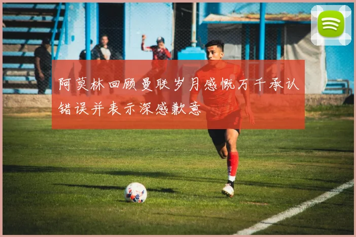 阿莫林回顾曼联岁月感慨万千承认错误并表示深感歉意