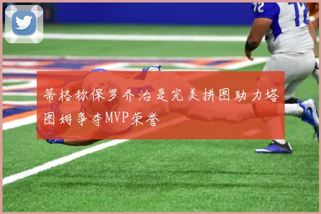 蒂格称保罗乔治是完美拼图助力塔图姆争夺MVP荣誉
