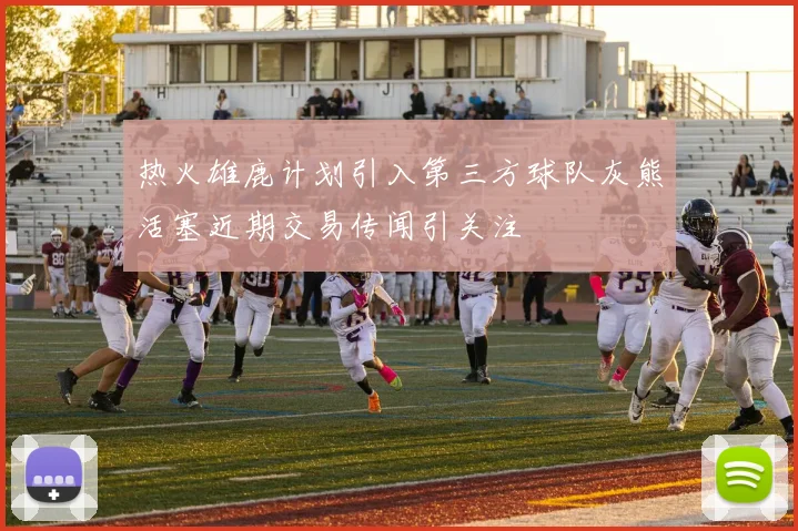 热火雄鹿计划引入第三方球队灰熊活塞近期交易传闻引关注
