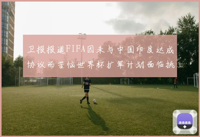 卫报报道FIFA因未与中国印度达成协议而苦恼世界杯扩军计划面临挑战