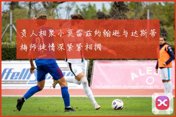 贵人相聚小莫雷兹约翰逊与达斯蒂梅师徒情深紧紧相拥