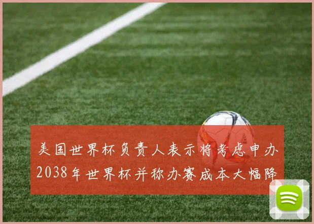 美国世界杯负责人表示将考虑申办2038年世界杯并称办赛成本大幅降低