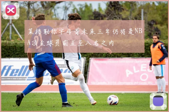 莱格勒称字母哥未来三年仍将是NBA顶尖球员前五至八名之内