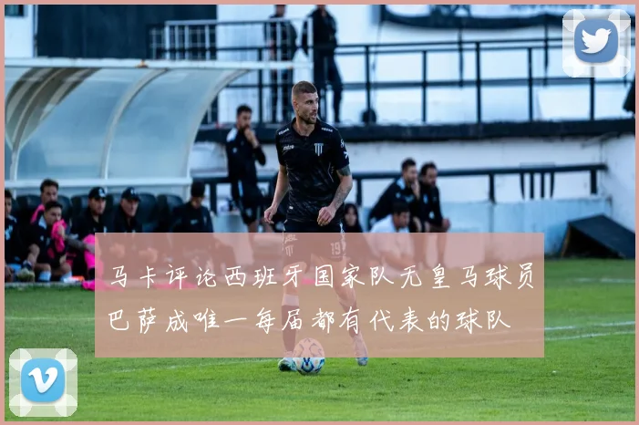马卡评论西班牙国家队无皇马球员巴萨成唯一每届都有代表的球队