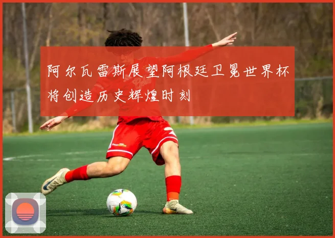 阿尔瓦雷斯展望阿根廷卫冕世界杯将创造历史辉煌时刻