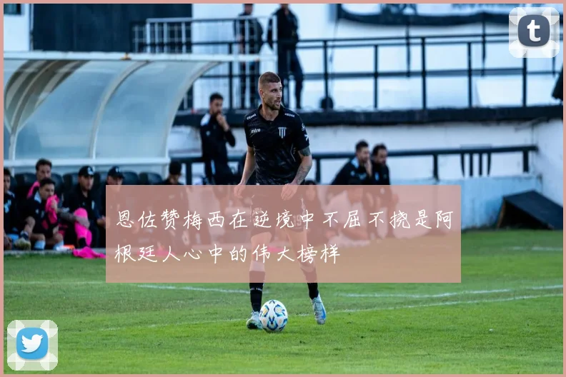 恩佐赞梅西在逆境中不屈不挠是阿根廷人心中的伟大榜样