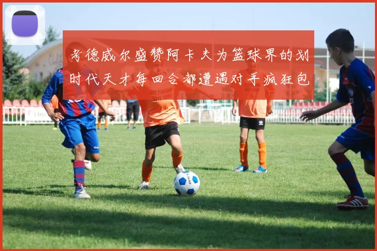 考德威尔盛赞阿卡夫为篮球界的划时代天才每回合都遭遇对手疯狂包夹挑战