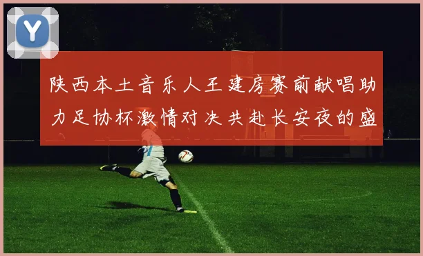 陕西本土音乐人王建房赛前献唱助力足协杯激情对决共赴长安夜的盛宴