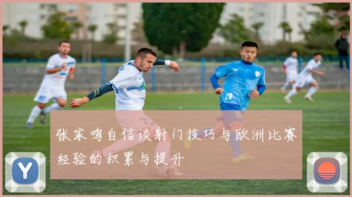 张家鸣自信谈射门技巧与欧洲比赛经验的积累与提升