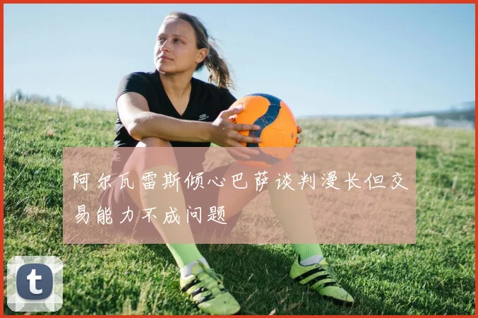 阿尔瓦雷斯倾心巴萨谈判漫长但交易能力不成问题