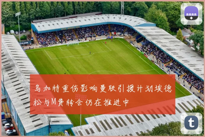 乌加特重伤影响曼联引援计划埃德松与M费转会仍在推进中