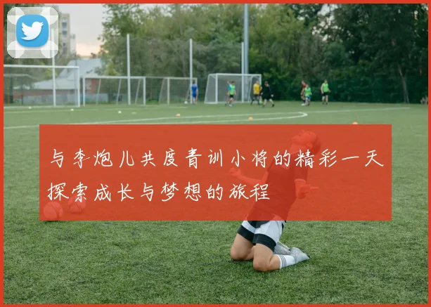 与李炮儿共度青训小将的精彩一天探索成长与梦想的旅程