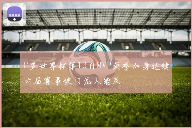 C罗世界杯第13日MVP荣誉加身连续六届赛事破门无人能及