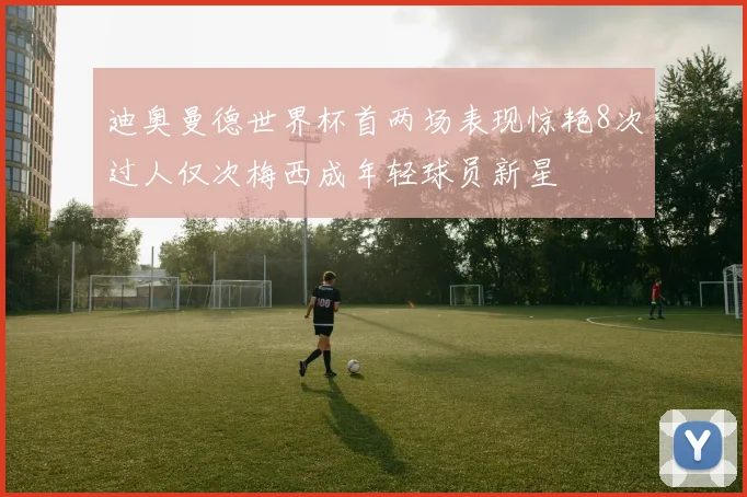 迪奥曼德世界杯首两场表现惊艳8次过人仅次梅西成年轻球员新星
