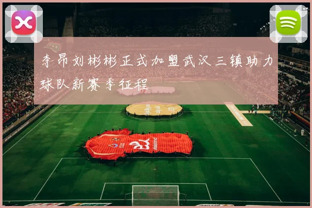 李昂刘彬彬正式加盟武汉三镇助力球队新赛季征程