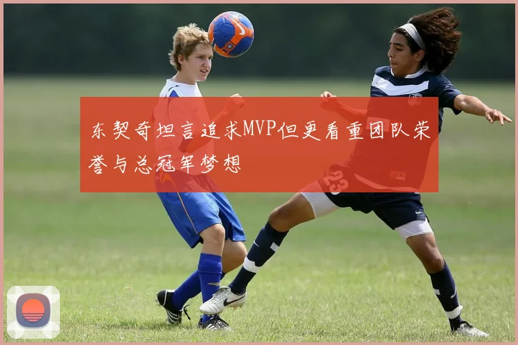 东契奇坦言追求MVP但更看重团队荣誉与总冠军梦想