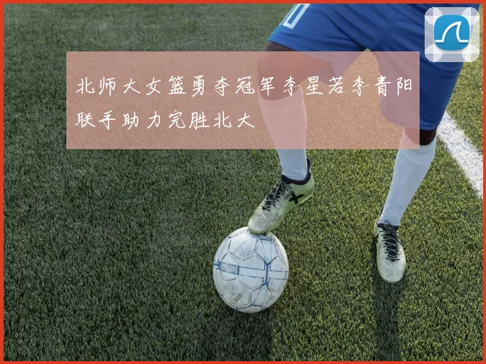 北师大女篮勇夺冠军李星若李青阳联手助力完胜北大