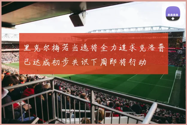 里克尔梅若当选将全力追求克洛普已达成初步共识下周即将行动