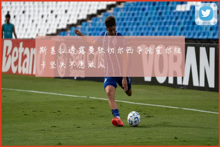 斯基拉透露曼联切尔西争抢霍尔纽卡坚决不愿放人