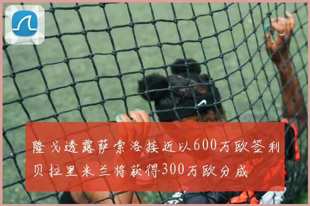 隆戈透露萨索洛接近以600万欧签利贝拉里米兰将获得300万欧分成