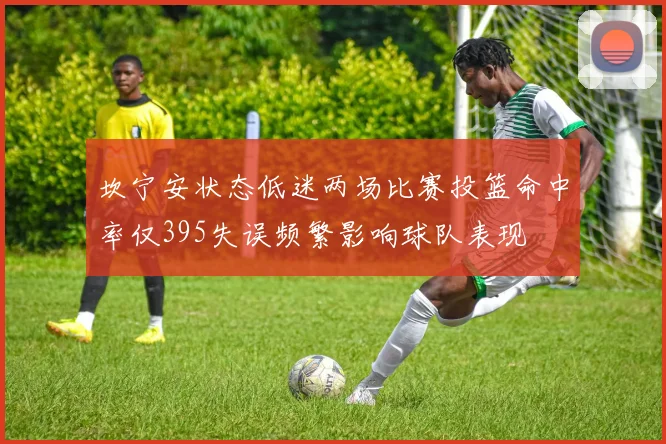 坎宁安状态低迷两场比赛投篮命中率仅395失误频繁影响球队表现