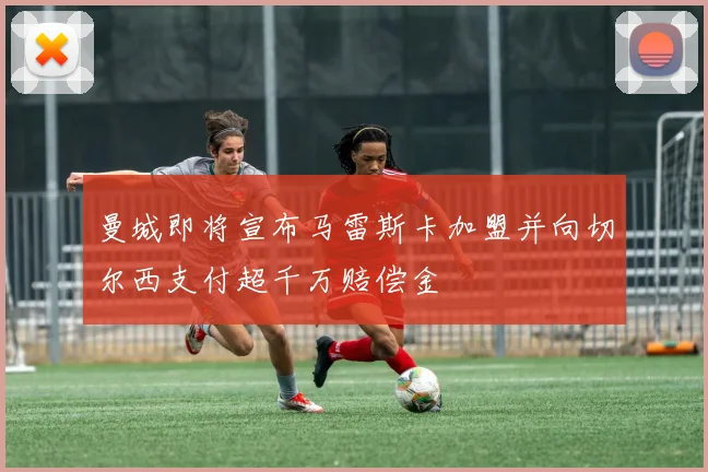 曼城即将宣布马雷斯卡加盟并向切尔西支付超千万赔偿金