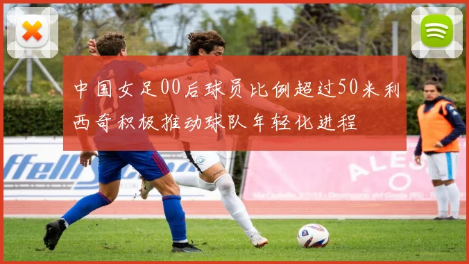 中国女足00后球员比例超过50米利西奇积极推动球队年轻化进程