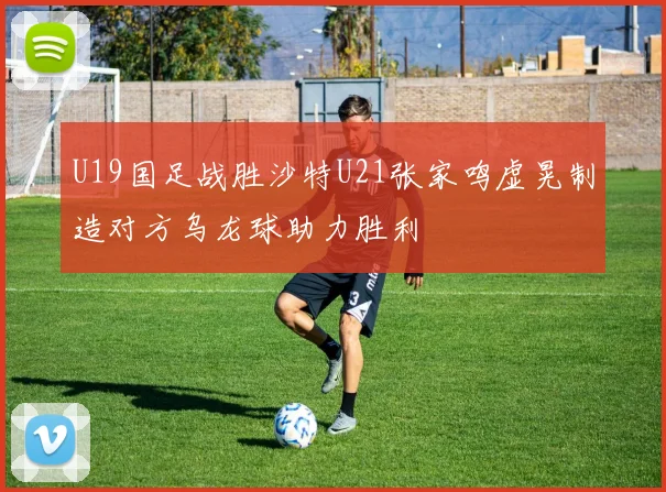 U19国足战胜沙特U21张家鸣虚晃制造对方乌龙球助力胜利