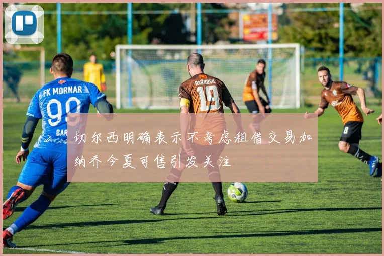 切尔西明确表示不考虑租借交易加纳乔今夏可售引发关注