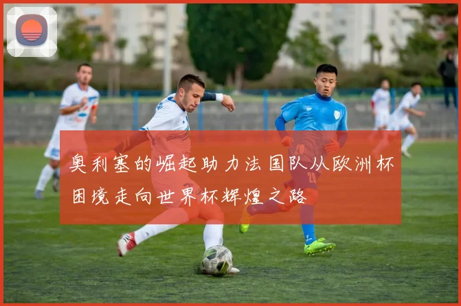 奥利塞的崛起助力法国队从欧洲杯困境走向世界杯辉煌之路