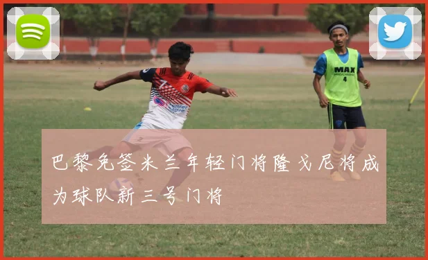 巴黎免签米兰年轻门将隆戈尼将成为球队新三号门将
